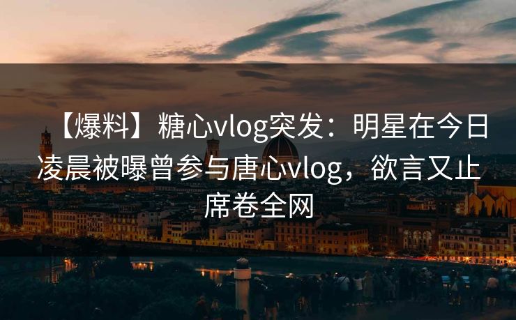 【爆料】糖心vlog突发：明星在今日凌晨被曝曾参与唐心vlog，欲言又止席卷全网