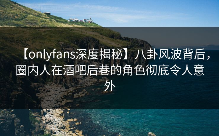 【onlyfans深度揭秘】八卦风波背后，圈内人在酒吧后巷的角色彻底令人意外