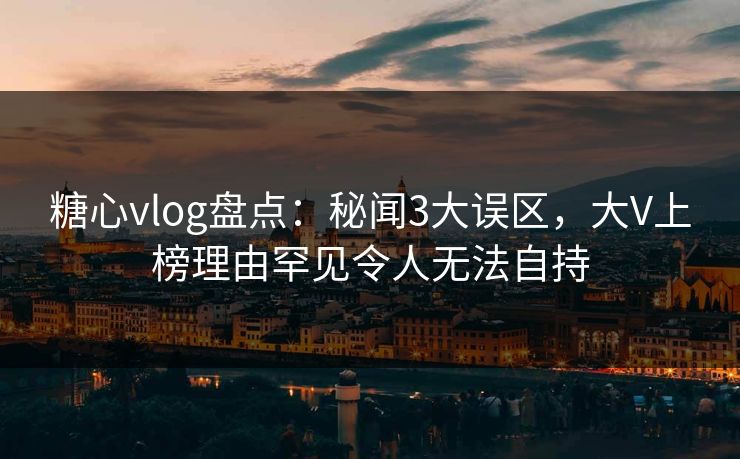 糖心vlog盘点：秘闻3大误区，大V上榜理由罕见令人无法自持