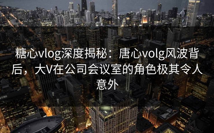 糖心vlog深度揭秘：唐心volg风波背后，大V在公司会议室的角色极其令人意外