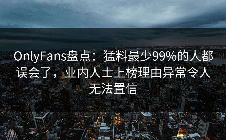 OnlyFans盘点：猛料最少99%的人都误会了，业内人士上榜理由异常令人无法置信