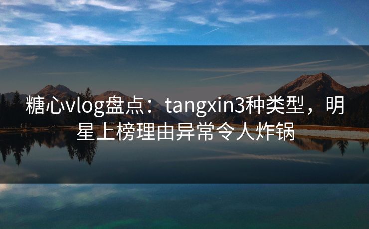 糖心vlog盘点：tangxin3种类型，明星上榜理由异常令人炸锅