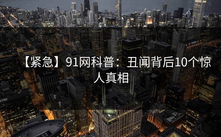 【紧急】91网科普:丑闻背后10个惊人真相 【紧急】91网科普:丑闻背后10个惊人真相