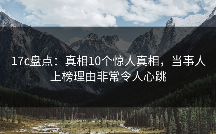 17c盘点：真相10个惊人真相，当事人上榜理由非常令人心跳
