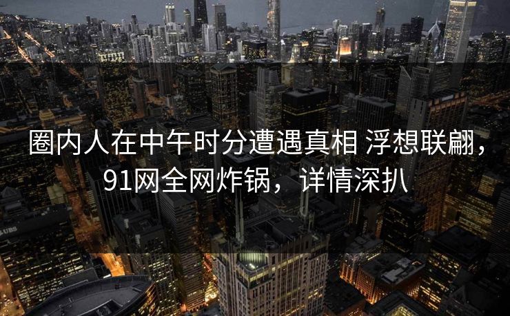 圈内人在中午时分遭遇真相 浮想联翩，91网全网炸锅，详情深扒