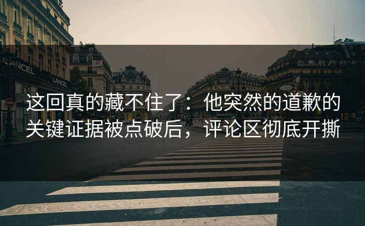 这回真的藏不住了：他突然的道歉的关键证据被点破后，评论区彻底开撕