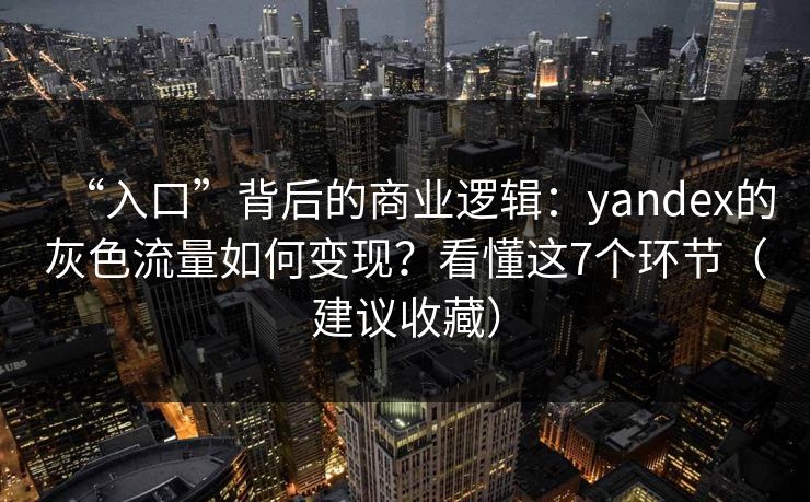 “入口”背后的商业逻辑：yandex的灰色流量如何变现？看懂这7个环节（建议收藏）