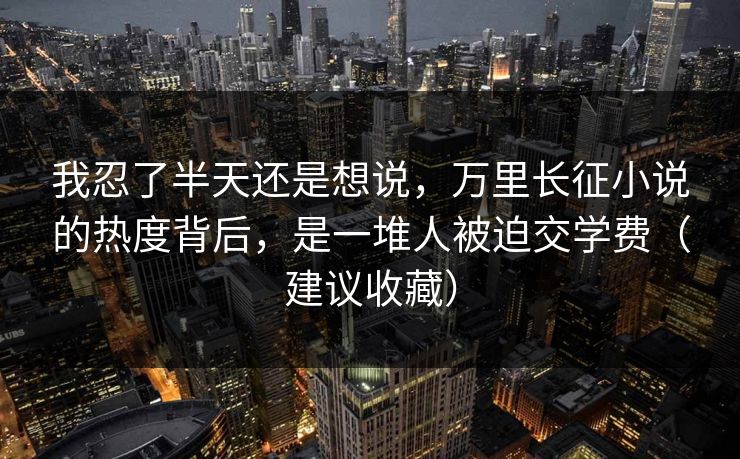 我忍了半天还是想说,万里长征小说的热度背后,是一堆人被迫交学费(建议收藏) 我忍了半天还是想说,万里长征小说的热度背后,是一堆人被迫交学费(建议收藏)